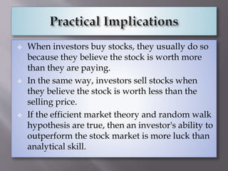  When investors buy stocks, they usually do so
because they believe the stock is worth more
than they are paying.
 In the same way, investors sell stocks when
they believe the stock is worth less than the
selling price.
 If the efficient market theory and random walk
hypothesis are true, then an investor's ability to
outperform the stock market is more luck than
analytical skill.
 