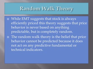  While EMT suggests that stock is always
efficiently priced this theory suggests that price
behavior is never based on anything
predictable, but is completely random.
 The random walk theory is the belief that price
behavior cannot be predicted because it does
not act on any predictive fundamental or
technical indicators.
 