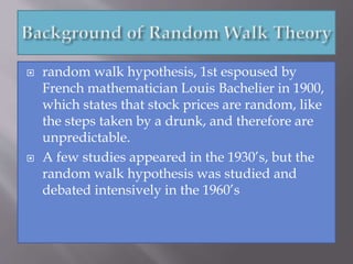  random walk hypothesis, 1st espoused by
French mathematician Louis Bachelier in 1900,
which states that stock prices are random, like
the steps taken by a drunk, and therefore are
unpredictable.
 A few studies appeared in the 1930’s, but the
random walk hypothesis was studied and
debated intensively in the 1960’s
 