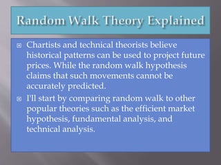  Chartists and technical theorists believe
historical patterns can be used to project future
prices. While the random walk hypothesis
claims that such movements cannot be
accurately predicted.
 I'll start by comparing random walk to other
popular theories such as the efficient market
hypothesis, fundamental analysis, and
technical analysis.
 