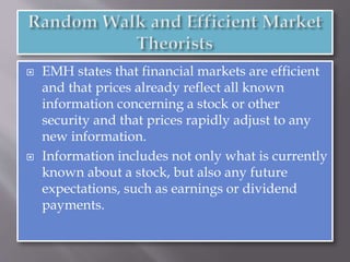  EMH states that financial markets are efficient
and that prices already reflect all known
information concerning a stock or other
security and that prices rapidly adjust to any
new information.
 Information includes not only what is currently
known about a stock, but also any future
expectations, such as earnings or dividend
payments.
 