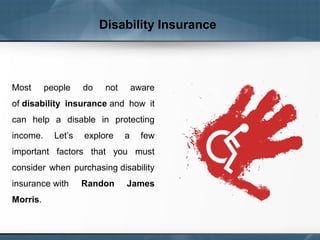 Disability Insurance
Most people do not aware
of disability insurance and how it
can help a disable in protecting
income. Let’s explore a few
important factors that you must
consider when purchasing disability
insurance with Randon James
Morris.
 