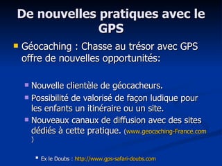De nouvelles pratiques avec le GPS Géocaching : Chasse au trésor avec GPS offre de nouvelles opportunités: Nouvelle clientèle de géocacheurs. Possibilité de valorisé de façon ludique pour les enfants un itinéraire ou un site. Nouveaux canaux de diffusion avec des sites dédiés à cette pratique.  ( www.geocaching-France.com ) Ex le Doubs :  http://www.gps-safari-doubs.com   