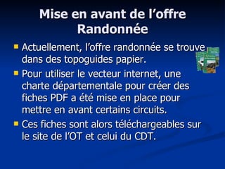 Mise en avant de l’offre Randonnée Actuellement, l’offre randonnée se trouve dans des topoguides papier. Pour utiliser le vecteur internet, une charte départementale pour créer des fiches PDF a été mise en place pour mettre en avant certains circuits. Ces fiches sont alors téléchargeables sur le site de l’OT et celui du CDT. 