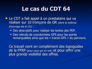 Le cas du CDT 64 Le CDT a fait appel à un prestataire qui va réaliser sur 10 tronçons de GR  (dont la maîtrise d’ouvrage est le CG)  : Des descriptifs pour réaliser les textes des PDF. Des relevés de coordonnées GPS pour les points remarquables ainsi que les « traces GPS » du parcours. Ce travail vient en complément des topoguides de la FFRP  (pour ceux qui en ont)  et pour offrir une plus grande visibilité des offres. 