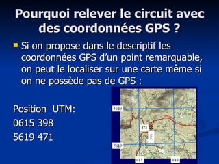 Pourquoi relever le circuit avec des coordonnées GPS ? Si on propose dans le descriptif les coordonnées GPS d’un point remarquable, on peut le localiser sur une carte même si on ne possède pas de GPS : Position  UTM: 0615 398 5619 471 
