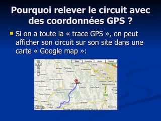 Pourquoi relever le circuit avec des coordonnées GPS ? Si on a toute la « trace GPS », on peut afficher son circuit sur son site dans une carte « Google map »:  