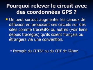 Pourquoi relever le circuit avec des coordonnées GPS ? On peut surtout augmenter les canaux de diffusion en proposant ses circuits sur des sites comme traceGPS ou autres (voir liens depuis tracegps) qu’ils soient français ou étrangers via une convention. Exemple du CDT64 ou du CDT de l’Aisne 