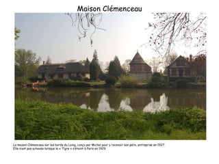 Maison Clémenceau La maison Clémenceau sur les bords du Loing, conçu par Michel pour y recevoir son pére, entreprise en 1927.  Elle n’est pas achevée lorsque le « Tigre » s’éteint à Paris en 1929 