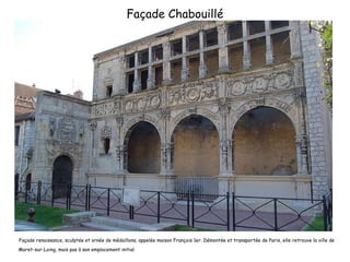 Façade Chabouillé Façade renaissance, sculptée et ornée de médaillons, appelée maison François 1er. Démontée et transportée de Paris, elle retrouve la ville de Moret-sur-Loing, mais pas à son emplacement initial 
