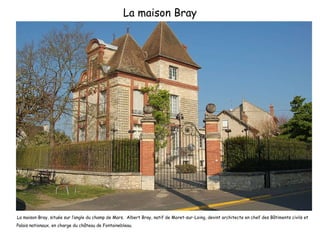 La maison Bray La maison Bray, située sur l’angle du champ de Mars.  Albert Bray, natif de Moret-sur-Loing, devint architecte en chef des Bâtiments civils et Palais nationaux, en charge du château de Fontainebleau. 