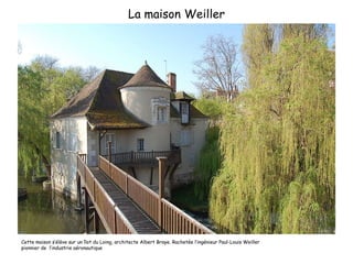 La maison Weiller Cette maison s’élève sur un îlot du Loing, architecte Albert Braye. Rachetée l’ingénieur Paul-Louis Weiller  pionnier de  l’industrie aéronautique 
