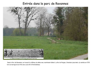 Entrée dans le parc de Ravannes Dans le Parc de Ravannes, se trouvait le château du même nom, maintenant démoli. Le Roi de Pologne, Stanislas Leszcinski, s’y installa en 1725 lors du mariage de sa fille avec Louis XV à Fontainebleau 