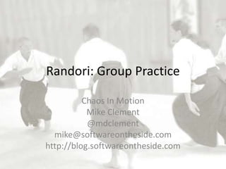 Randori: Group Practice

          Chaos In Motion
           Mike Clement
           @mdclement
  mike@softwareontheside.com
http://blog.softwareontheside.com
 
