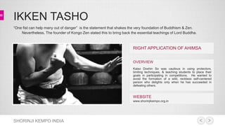 IKKEN TASHO 
“One fist can help many out of danger” is the statement that shakes the very foundation of Buddhism & Zen. 
Nevertheless, The founder of Kongo Zen stated this to bring back the essential teachings of Lord Buddha. 
SHORINJI KEMPO INDIA 
RIGHT APPLICATION OF AHIMSA 
OVERVIEW 
Kaiso Doshin So was cautious in using protectors, 
limiting techniques, & teaching students to place their 
goals in participating in competitions. He wanted to 
avoid the formation of a wild, reckless self-centered 
person who delights only when he has succeeded in 
defeating others. 
WEBSITE 
www.shorinjikempo.org.in 
 