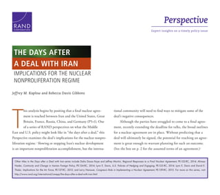 Perspective
Expert insights on a timely policy issueC O R P O R A T I O N
Jeffrey M. Kaplow and Rebecca Davis Gibbons
T
his analysis begins by positing that a final nuclear agree-
ment is reached between Iran and the United States, Great
Britain, France, Russia, China, and Germany (P5+1). One
of a series of RAND perspectives on what the Middle
East and U.S. policy might look like in “the days after a deal,” this
Perspective examines the deal’s implications for the nuclear nonpro-
liferation regime.1
Slowing or stopping Iran’s nuclear development
is an important nonproliferation accomplishment, but the interna-
tional community will need to find ways to mitigate some of the
deal’s negative consequences.
Although the parties have struggled to come to a final agree-
ment, recently extending the deadline for talks, the broad outlines
for a nuclear agreement are in place. Without predicting that a
deal will ultimately be signed, the potential for reaching an agree-
ment is great enough to warrant planning for such an outcome.
(See the box on p. 2 for the assumed terms of an agreement.)2
IMPLICATIONS FOR THE NUCLEAR
NONPROLIFERATION REGIME
THE DAYS AFTER
A DEAL WITH IRAN
Other titles in the Days after a Deal with Iran series include Dalia Dassa Kaye and Jeffrey Martini, Regional Responses to a Final Nuclear Agreement, PE-122-RC, 2014; Alireza
Nader, Continuity and Change in Iranian Foreign Policy, PE-124-RC, 2014; Lynn E. Davis, U.S. Policies of Hedging and Engaging, PE-125-RC, 2014; Lynn E. Davis and David E.
Thaler, Implications for the Air Force, PE-137-RC, 2015; and Larry Hanauer, Congress’s Role in Implementing a Nuclear Agreement, PE-139-RC, 2015. For more on this series, visit
http://www.rand.org/international/cmepp/the-days-after-a-deal-with-iran.html
 