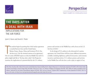 Perspective
Expert insights on a timely policy issueC O R P O R A T I O N
Lynn E. Davis and David E. Thaler
T
his analysis begins by positing that a final nuclear agreement
is reached between Iran and the United States,
Britain, France, Russia, China and Germany (P5+1). (See
the box on p. 2 for the assumed contours of an agreement.)
One of a series of RAND reports on what the Middle East and U.S.
policy might look like in “the days after a deal,” this Perspective
examines the implications of a potential deal for the U.S. military
posture and activities in the Middle East, with a focus on the U.S.
Air Force (USAF).1
In the design of U.S. policies in the aftermath of a nuclear
agreement, the United States will have many different instruments
available, including diplomacy, political interactions, and economic
incentives and disincentives. U.S. military posture and activities
in the Middle East will also have a role to play in support of any
IMPLICATIONS FOR
THE AIR FORCE
THE DAYS AFTER
A DEAL WITH IRAN
Other titles in the Days after a Deal with Iran series include Dalia Dassa Kaye and Jeffrey Martini, Regional Responses to a Final Nuclear Agreement, PE-122-RC, 2014; Alireza Nader,
Continuity and Change in Iranian Foreign Policy, PE-124-RC, 2014; Lynn E. Davis, U.S. Policies of Hedging and Engaging, PE-125-RC, 2014; Jeffrey M. Kaplow and Rebecca Davis
Gibbons, Implications for the Nuclear Nonproliferation Regime, PE-135-RC, 2015; and Larry Hanauer, Congress’s Role in Implementing a Nuclear Agreement, PE-139-RC, 2015. For
more on this series, visit http://www.rand.org/international/cmepp/the-days-after-a-deal-with-iran.html
 