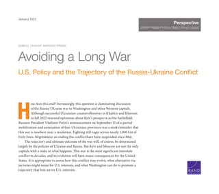 H
ow does this end? Increasingly, this question is dominating discussion
of the Russia-Ukraine war in Washington and other Western capitals.
Although successful Ukrainian counteroffensives in Kharkiv and Kherson
in fall 2022 renewed optimism about Kyiv’s prospects on the battlefield,
Russian President Vladimir Putin’s announcement on September 21 of a partial
mobilization and annexation of four Ukrainian provinces was a stark reminder that
this war is nowhere near a resolution. Fighting still rages across nearly 1,000 km of
front lines. Negotiations on ending the conflict have been suspended since May.
The trajectory and ultimate outcome of the war will, of course, be determined
largely by the policies of Ukraine and Russia. But Kyiv and Moscow are not the only
capitals with a stake in what happens. This war is the most significant interstate
conflict in decades, and its evolution will have major consequences for the United
States. It is appropriate to assess how this conflict may evolve, what alternative tra-
jectories might mean for U.S. interests, and what Washington can do to promote a
trajectory that best serves U.S. interests.
SAMUEL CHARAP, MIRANDA PRIEBE
Avoiding a Long War
U.S. Policy and the Trajectory of the Russia-Ukraine Conflict
C O R P O R A T I O N
Perspective
EXPERT INSIGHTS ON A TIMELY POLICY ISSUE
January 2023
 