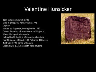 Valentine Hunsicker 
Born in kanton Zurich 1700 
Died in Skippack, Pennsylvania1771 
Orphan 
Moved to Skippack, Pennsylvania 1717 
One of founders of Mennonite in Skippack 
Was a bishop of Mennonite 
Helped build the first Mennonite churches 
Had 125 acres of land +100 / cleared 100acres 
first wife 1728 name unknown 
Second wife 1735 Elizabeth Kolb (Dutch) 
 