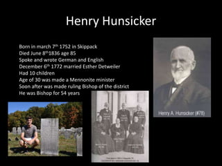 Henry Hunsicker 
Born in march 7th 1752 in Skippack 
Died June 8th1836 age 85 
Spoke and wrote German and English 
December 6th 1772 married Esther Detweiler 
Had 10 children 
Age of 30 was made a Mennonite minister 
Soon after was made ruling Bishop of the district 
He was Bishop for 54 years 
 