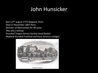 John Hunsicker 
Born 27th august 1773 Skippack, Penn 
Died 17 November 1847 Penn 
Minister of Mennonites for 40 years 
Was also a bishop 
Founded Trappe literary Society (read Books) 
Nephew founded Freeland seminary (Ursinus collage) 
 
