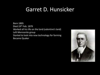 Garret D. Hunsicker 
Born 1805 
Died 19th Feb. 1879 
Worked all his life on the land (valentine’s land) 
Left Mennonite group 
Started to look into new technology for farming 
Became Quaker 
 