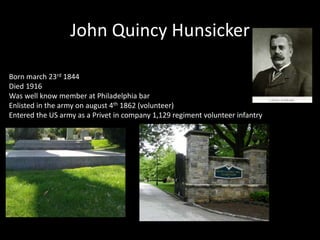 John Quincy Hunsicker 
Born march 23rd 1844 
Died 1916 
Was well know member at Philadelphia bar 
Enlisted in the army on august 4th 1862 (volunteer) 
Entered the US army as a Privet in company 1,129 regiment volunteer infantry 
 