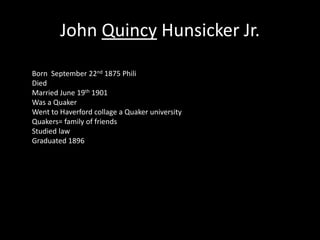 John Quincy Hunsicker Jr. 
Born September 22nd 1875 Phili 
Died 
Married June 19th 1901 
Was a Quaker 
Went to Haverford collage a Quaker university 
Quakers= family of friends 
Studied law 
Graduated 1896 
 