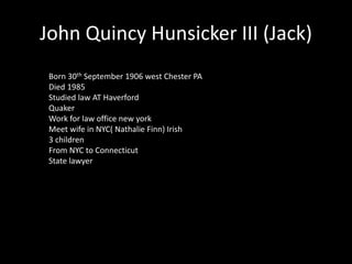 John Quincy Hunsicker III (Jack) 
Born 30th September 1906 west Chester PA 
Died 1985 
Studied law AT Haverford 
Quaker 
Work for law office new york 
Meet wife in NYC( Nathalie Finn) Irish 
3 children 
From NYC to Connecticut 
State lawyer 
 