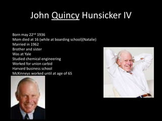 John Quincy Hunsicker IV 
Born may 22nd 1936 
Mom died at 16 (while at boarding school)(Natalie) 
Married in 1962 
Brother and sister 
Was at Yale 
Studied chemical engineering 
Worked for union carbid 
Harvard business school 
McKinneys worked until at age of 65 
 