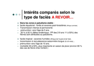 Intérêts comparés selon le
type de faciès A REVOIR…
Dans les zones à paludisme stable :
faciès équatorial : forêts et savanes post-forestières (Afrique centrale).
Transmission intense et permanente
prémunition: vers l'âge de 5 ans.
30 % à 50 % (Méso-endémique : PP des 2-9 ans 11 à 50%) des
fièvres sont attribuées au paludisme.
faciès tropical : savanes humides (Afrique de l'ouest et de l'est).
transmission à recrudescence saisonnière longue (6 à 8 mois), .
prémunition vers l'âge de 10 ans.
morbidité 30 à 50%, plus importante en saison de pluie (environ 80 %
des cas de fièvre chez l'enfant )
 