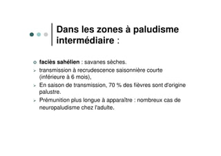 Dans les zones à paludisme
intermédiaire :
faciès sahélien : savanes sèches.
transmission à recrudescence saisonnière courte
(inférieure à 6 mois),
En saison de transmission, 70 % des fièvres sont d'origine
palustre.
Prémunition plus longue à apparaître : nombreux cas de
neuropaludisme chez l'adulte.
 