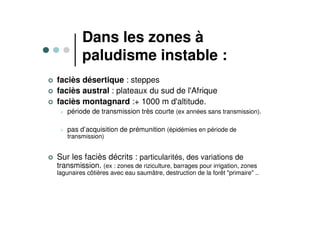 Dans les zones à
paludisme instable :
faciès désertique : steppes
faciès austral : plateaux du sud de l'Afrique
faciès montagnard :+ 1000 m d'altitude.
période de transmission très courte (ex années sans transmission).
pas d’acquisition de prémunition (épidémies en période de
transmission)
Sur les faciès décrits : particularités, des variations de
transmission. (ex : zones de riziculture, barrages pour irrigation, zones
lagunaires côtières avec eau saumâtre, destruction de la forêt "primaire" ..
 