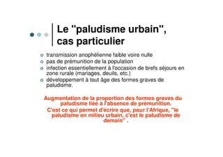 Le "paludisme urbain",
cas particulier
transmission anophélienne faible voire nulle
pas de prémunition de la population
infection essentiellement à l'occasion de brefs séjours en
zone rurale (mariages, deuils, etc.)
développement à tout âge des formes graves de
paludisme.
Augmentation de la proportion des formes graves du
paludisme liée à l'absence de prémunition.
C'est ce qui permet d'écrire que, pour l'Afrique, "le
paludisme en milieu urbain, c'est le paludisme de
demain" .
 