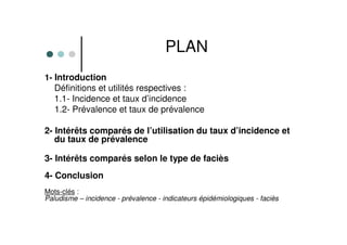PLAN
1- Introduction
Définitions et utilités respectives :
1.1- Incidence et taux d’incidence
1.2- Prévalence et taux de prévalence
2- Intérêts comparés de l’utilisation du taux d’incidence et
du taux de prévalence
3- Intérêts comparés selon le type de faciès
4- Conclusion
Mots-clés :
Paludisme – incidence - prévalence - indicateurs épidémiologiques - faciès
 