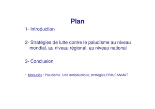 Plan
1- Introduction

2- Stratégies de lutte contre le paludisme au niveau
  mondial, au niveau régional, au niveau national

3- Conclusion

- Mots-clés : Paludisme, lutte antipaludique, stratégies,RBM,EANMAT
 