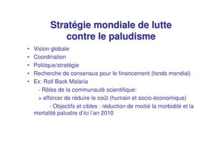 Stratégie mondiale de lutte
               contre le paludisme
•   Vision globale
•   Coordination
•   Politique/stratégie
•   Recherche de consensus pour le financement (fonds mondial)
•   Ex: Roll Back Malaria
      - Rôles de la communauté scientifique:
      > efforcer de réduire le coût (humain et socio-économique)
           - Objectifs et cibles : réduction de moitié la morbidité et la
    mortalité palustre d’ici l’an 2010
 