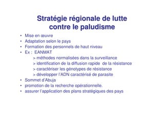 Stratégie régionale de lutte
             contre le paludisme
• Mise en œuvre
• Adaptation selon le pays
• Formation des personnels de haut niveau
• Ex : EANMAT
      > méthodes normalisées dans la surveillance
      > identification de la diffusion rapide de la résistance
      > caractériser les génotypes de résistance
      > développer l’ADN caractérisé de parasite
• Sommet d’Abuja
• promotion de la recherche opérationnelle.
• assurer l’application des plans stratégiques des pays
 