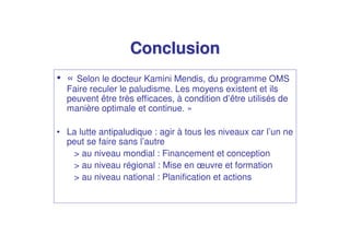 Conclusion
• « Selon le docteur Kamini Mendis, du programme OMS
  Faire reculer le paludisme. Les moyens existent et ils
  peuvent être très efficaces, à condition d’être utilisés de
  manière optimale et continue. »

• La lutte antipaludique : agir à tous les niveaux car l’un ne
  peut se faire sans l’autre
   > au niveau mondial : Financement et conception
   > au niveau régional : Mise en œuvre et formation
   > au niveau national : Planification et actions
 