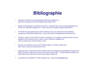 Bibliographie
•   Stratégie mondiale de lutte antipaludique 28/03/05 available from :
    [http://lozere.org/perso/malaria/strategie%20mondiale1.htm]

•   Bulletin de l'
                 Organisation mondiale de la Santé : réussite de 90 % pour la lutte antipaludique au
    Viet Nam 9 août 2002 available from : [http://www.who.int/bulletin/releases/2002/08/fr/]

•   TCHICHA B. Insttut National de la Santé Publique;service du paludisme et des maladies
    parasitaires 29/03/2005 available from : [http://www.ands.dz/insp/paludisme-historique.htm]

•   Vingtième rapport Comité OMS d’experts du paludisme : la stratégie mondiale de lutte contre le
    paludisme et l’avancement de sa mise en œuvre 29/03/05. available from
    :[http://mosquito.who.int/docs/ecr20fr_3.htm]

•   Southern Africa Malaria control and Roll Back Malaria 31/03/05 available from :
    [http://www.malaria.org.zw/pubs/samc.html]

•   Intégration de la composante santé du NEPAD dans les stratégies de développement sanitaire en
    Afrique Centrale, rapport de la réunion des experts, Brazzaville, 1-2 Octobre 2004 available from :
    [http://www.oceac.org/resources/documents/rapport/nepad.url]

    Les objectifs de l’EANMAT 01/04/05 available from : [http://www.eanwmat.org/]
 