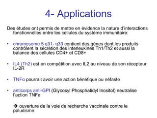 4- Applications
Des études ont permis de mettre en évidence la nature d’interactions
  fonctionnelles entre les cellules du système immunitaire:

•   chromosome 5 q31- q33 contient des gènes dont les produits
    contrôlent la sécrétion des interleukines Th1/Th2 et aussi la
    balance des cellules CD4+ et CD8+

•   IL4 (Th2) est en compétition avec IL2 au niveau de son récepteur
    IL-2R

•   TNFα pourrait avoir une action bénéfique ou néfaste

•   anticorps anti-GPI (Glycosyl Phosphatidyl Inositol) neutralise
    l’action TNFα

       ouverture de la voie de recherche vaccinale contre le
    paludisme
 