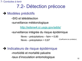 7- Conduites à tenir

               7.2- Détection précoce
      Modèles prédictifs
        -SIG et télédétection
          -surveillance météorologique
                  http://edsnw4.cr.usgs.gov/adds/
          -surveillance intégrée du risque épidémique
                   fièvre – précipitations – faim = 0,80
                                                           (Coefficients de corrélation)
                   fièvre – précipitation = 0,67


      Indicateurs de risque épidémique
          -morbidité et mortalité palustre
          -taux d’inoculation entomologique                                                10
 