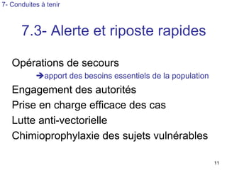 7- Conduites à tenir



      7.3- Alerte et riposte rapides

   Opérations de secours
              apport des besoins essentiels de la population
   Engagement des autorités
   Prise en charge efficace des cas
   Lutte anti-vectorielle
   Chimioprophylaxie des sujets vulnérables

                                                               11
 