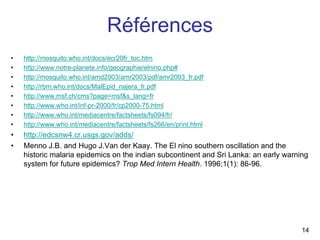 Références
•   http://mosquito.who.int/docs/ecr20fr_toc.htm
•   http://www.notre-planete.info/geographie/elnino.php#
•   http://mosquito.who.int/amd2003/amr2003/pdf/amr2003_fr.pdf
•   http://rbm.who.int/docs/MalEpid_najera_fr.pdf
•   http://www.msf.ch/cms?page=msf&s_lang=fr
•   http://www.who.int/inf-pr-2000/fr/cp2000-75.html
•   http://www.who.int/mediacentre/factsheets/fs094/fr/
•   http://www.who.int/mediacentre/factsheets/fs266/en/print.html
•   http://edcsnw4.cr.usgs.gov/adds/
•   Menno J.B. and Hugo J.Van der Kaay. The El nino southern oscillation and the
    historic malaria epidemics on the indian subcontinent and Sri Lanka: an early warning
    system for future epidemics? Trop Med Intern Health. 1996;1(1): 86-96.




                                                                                       14
 
