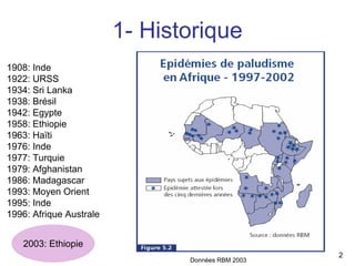 1- Historique
1908: Inde
1922: URSS
1934: Sri Lanka
1938: Brésil
1942: Egypte
1958: Ethiopie
1963: Haïti
1976: Inde
1977: Turquie
1979: Afghanistan
1986: Madagascar
1993: Moyen Orient
1995: Inde
1996: Afrique Australe


   2003: Ethiopie
                                                   2
                                Données RBM 2003
 