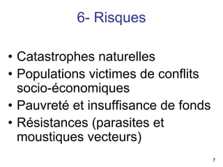 6- Risques

• Catastrophes naturelles
• Populations victimes de conflits
  socio-économiques
• Pauvreté et insuffisance de fonds
• Résistances (parasites et
  moustiques vecteurs)
                                      7
 