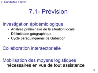 7- Conduites à tenir


                       7.1- Prévision
 Investigation épidémiologique
     - Analyse préliminaire de la situation locale
     - Délimitation géographique
     - Cycle paraquinquenal de Gabaldon


 Collaboration intersectorielle

 Mobilisation des moyens logistiques
  nécessaires en vue de tout assistance
                                                     9
 