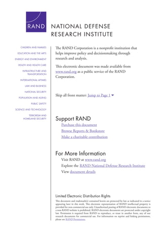 For More Information
Visit RAND at www.rand.org
Explore the	RAND National Defense Research Institute
View document details
Support RAND
Purchase this document
Browse Reports & Bookstore
Make a charitable contribution
Limited Electronic Distribution Rights
This document and trademark(s) contained herein are protected by law as indicated in a notice
appearing later in this work. This electronic representation of RAND intellectual property is
provided for non-commercial use only. Unauthorized posting of RAND electronic documents to
a non-RAND website is prohibited. RAND electronic documents are protected under copyright
law. Permission is required from RAND to reproduce, or reuse in another form, any of our
research documents for commercial use. For information on reprint and linking permissions,
please see RAND Permissions.
Skip all front matter: Jump to Page 16
The RAND Corporation is a nonprofit institution that
helps improve policy and decisionmaking through
research and analysis.
This electronic document was made available from
www.rand.org as a public service of the RAND
Corporation.
CHILDREN AND FAMILIES
EDUCATION AND THE ARTS
ENERGY AND ENVIRONMENT
HEALTH AND HEALTH CARE
INFRASTRUCTURE AND
TRANSPORTATION
INTERNATIONAL AFFAIRS
LAW AND BUSINESS
NATIONAL SECURITY
POPULATION AND AGING
PUBLIC SAFETY
SCIENCE AND TECHNOLOGY
TERRORISM AND
HOMELAND SECURITY
 
