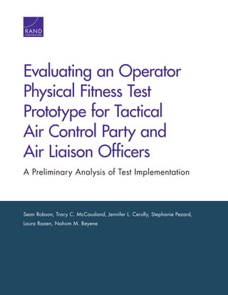 Sean Robson, Tracy C. McCausland, Jennifer L. Cerully, Stephanie Pezard,
Laura Raaen, Nahom M. Beyene
Evaluating an Operator
Physical Fitness Test
Prototype for Tactical
Air Control Party and
Air Liaison Officers
A Preliminary Analysis of Test Implementation
C O R P O R A T I O N
 