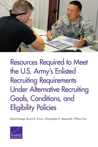 Resources Required to Meet
the U.S. Army’s Enlisted
Recruiting Requirements
Under Alternative Recruiting
Goals, Conditions, and
Eligibility Policies
David Knapp, Bruce R. Orvis, Christopher E. Maerzluft, Tiffany Tsai
C O R P O R A T I O N
 